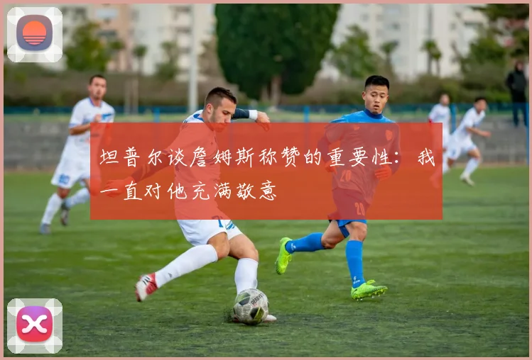 坦普尔谈詹姆斯称赞的重要性：我一直对他充满敬意