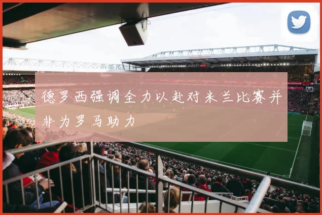 德罗西强调全力以赴对米兰比赛并非为罗马助力