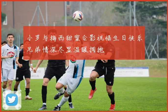 小罗与梅西甜蜜合影祝福生日快乐兄弟情深尽显温暖拥抱