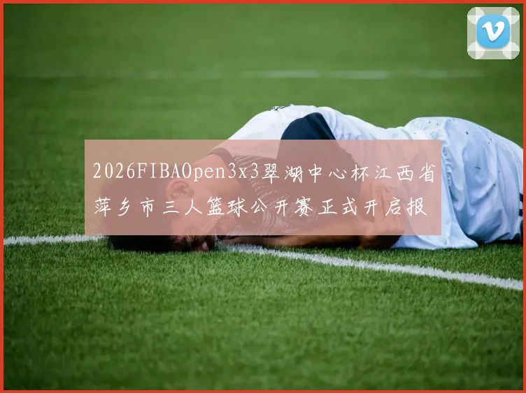 2026FIBAOpen3x3翠湖中心杯江西省萍乡市三人篮球公开赛正式开启报名通道