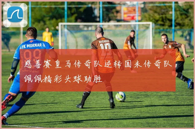 慈善赛皇马传奇队逆转国米传奇队佩佩精彩头球助胜