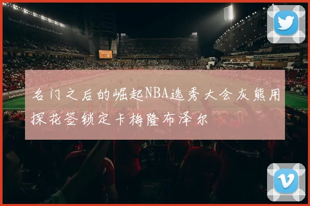 名门之后的崛起NBA选秀大会灰熊用探花签锁定卡梅隆布泽尔