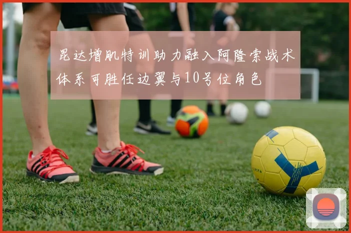 昆达增肌特训助力融入阿隆索战术体系可胜任边翼与10号位角色