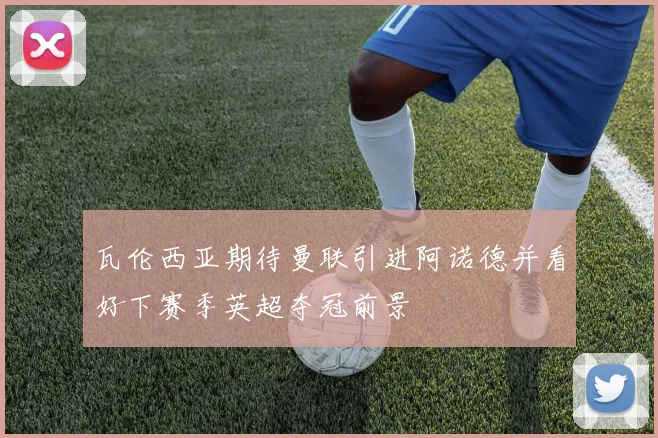 瓦伦西亚期待曼联引进阿诺德并看好下赛季英超夺冠前景