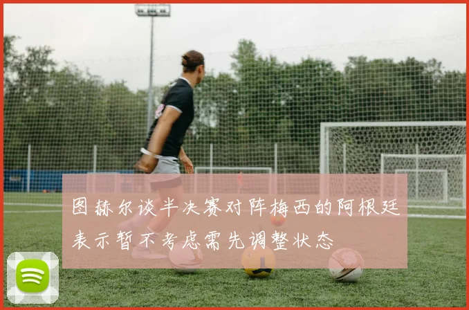 图赫尔谈半决赛对阵梅西的阿根廷表示暂不考虑需先调整状态