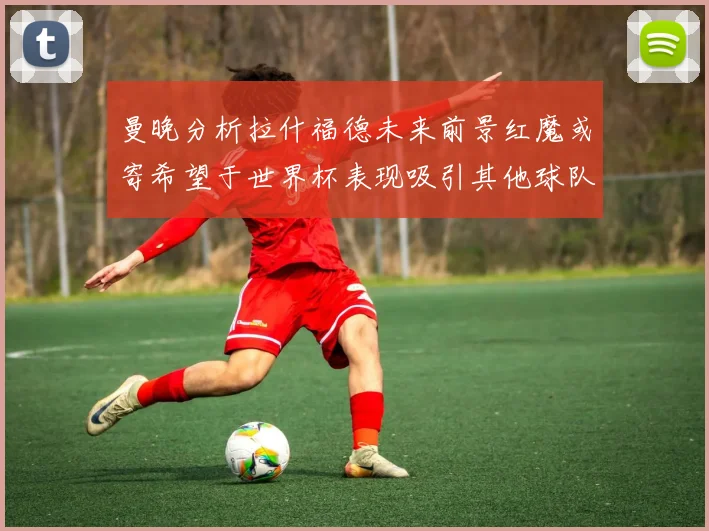 曼晚分析拉什福德未来前景红魔或寄希望于世界杯表现吸引其他球队