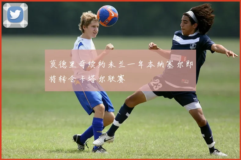 莫德里奇续约米兰一年本纳塞尔即将转会卡塔尔联赛
