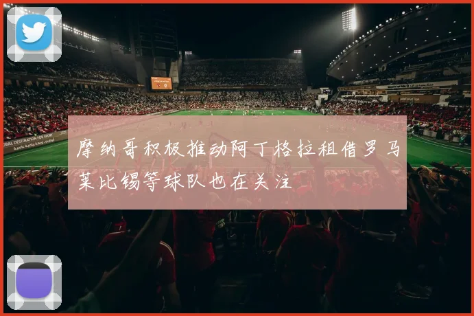 摩纳哥积极推动阿丁格拉租借罗马莱比锡等球队也在关注
