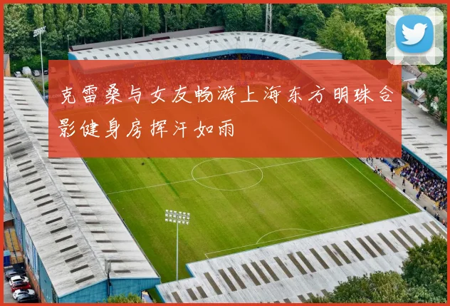 克雷桑与女友畅游上海东方明珠合影健身房挥汗如雨