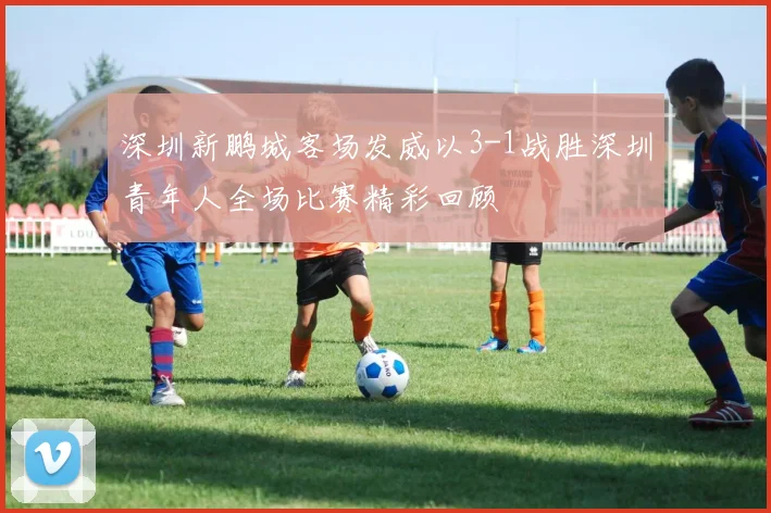 深圳新鹏城客场发威以3-1战胜深圳青年人全场比赛精彩回顾