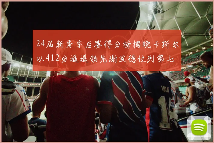 24届新秀季后赛得分榜揭晓卡斯尔以412分遥遥领先谢泼德位列第七