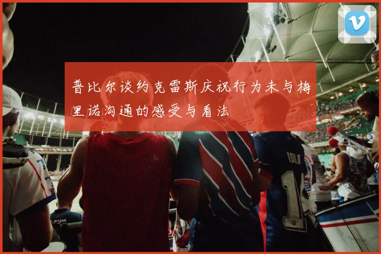 普比尔谈约克雷斯庆祝行为未与梅里诺沟通的感受与看法