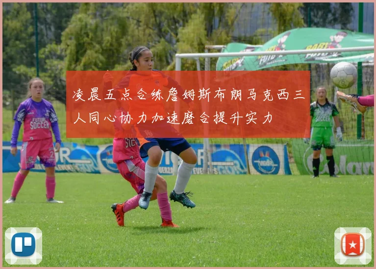 凌晨五点合练詹姆斯布朗马克西三人同心协力加速磨合提升实力