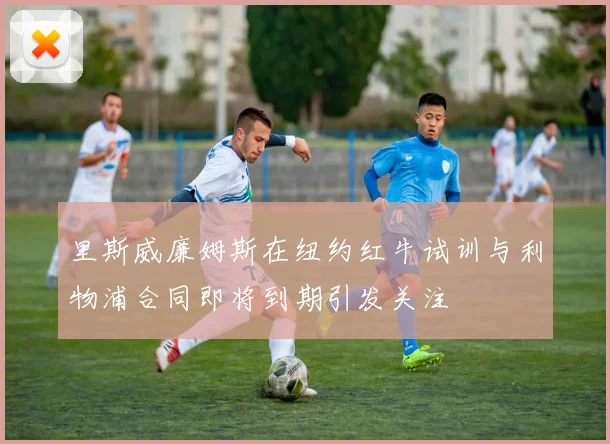 里斯威廉姆斯在纽约红牛试训与利物浦合同即将到期引发关注