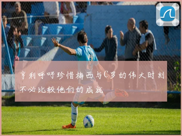 亨利呼吁珍惜梅西与C罗的伟大时刻不必比较他们的成就