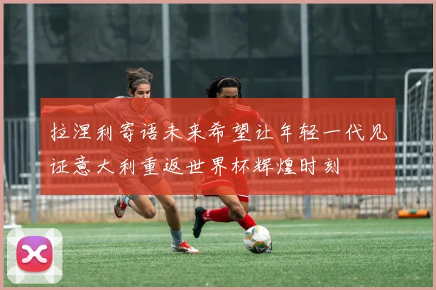 拉涅利寄语未来希望让年轻一代见证意大利重返世界杯辉煌时刻