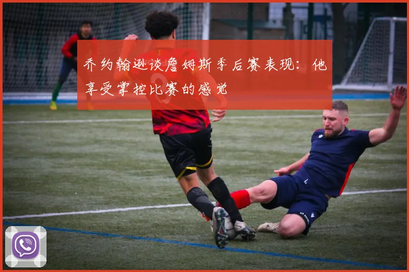 乔约翰逊谈詹姆斯季后赛表现：他享受掌控比赛的感觉