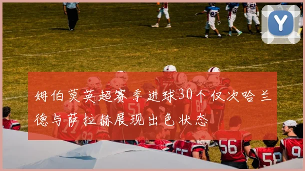 姆伯莫英超赛季进球30个仅次哈兰德与萨拉赫展现出色状态