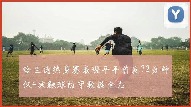 哈兰德热身赛表现平平首发72分钟仅4次触球防守数据全无