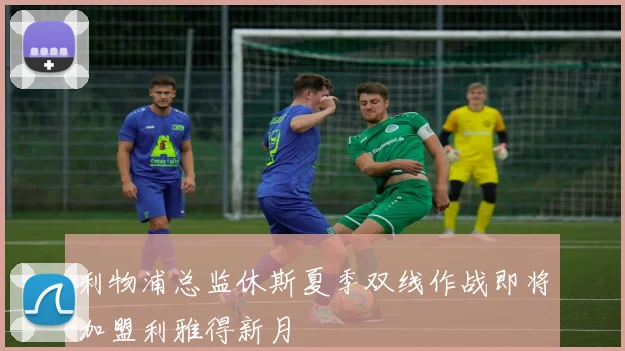 利物浦总监休斯夏季双线作战即将加盟利雅得新月