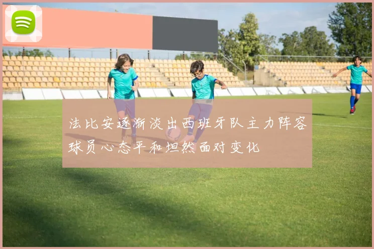 法比安逐渐淡出西班牙队主力阵容球员心态平和坦然面对变化